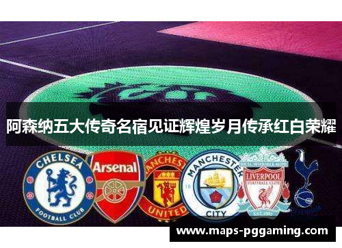 阿森纳五大传奇名宿见证辉煌岁月传承红白荣耀