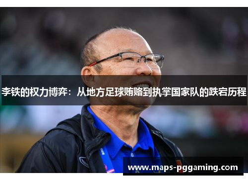 李铁的权力博弈：从地方足球贿赂到执掌国家队的跌宕历程